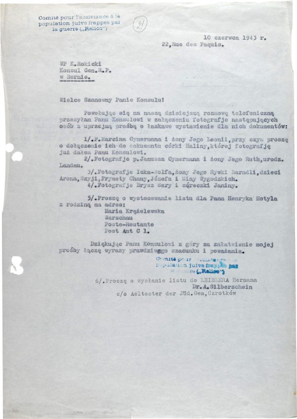 <p>10 June 1943<br />
22, Rue de Paquis</p>
<p>The Most Honorable K. Rokicki<br />
Consul General of the Republic of Poland<br />
in Bern</p>
<p>Esteemed Sir!<br />
With reference to our telephone conversation of today, please find attached the photographs of the following persons for whom I kindly request you issue documents:<br />
1) Mr Marcin Cymerman and his wife Leonia, however please attach them to the document of their daughter, Halina, whose photograph I have already submitted to you, Dear Sir.<br />
2) The photographs of Mr Janusz Cymerman and his wife Ruth, born in Landan.<br />
3) The photographs of Icek-Wolf, his wife Rywka Barndla, children Aron, Szyja, Frymata Chana, Józef and Mina Wygodzki.<br />
4) The photographs of Sara Brysz and her baby daughter Janina.<br />
5) Please send the letter for Mr Henryk Motyl with family to the address:<br />
Maria Krąźelewska<br />
Warschau<br />
Poste-Restante<br />
Post Amt C1.<br />
Thanking you in advance for considering my request, I proffer assurances of my deepest respect and remain Yours most faithfully.</p>
<p>6. Please send a letter to Herman LEIBLER, c/o Aeltester der Jud. Gem, Czortków</p>
<p>Dr. A. Silberschein</p>
<p>Request from Abraham Silberschein for the issuance of passports<br />
<small>Yad Vashem, M20_64_01_22</small></p>

