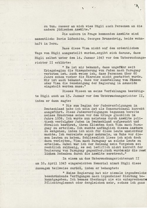 <p>Poza mną Hügli wyznaczył także osoby innych żydowskich adwokatów.”<br />
	Innymi, wchodzącymi w rachubę adwokatami, są szczególnie: Boris Lifschitz, Georges Brunschvig, obydwoje zamieszkali w Bernie.<br />
	To, że wizy nie zostały wystawione przez Hügliego przepisowo wynikło z tego, co sam Hügli 14 stycznia 1943 r. wyjaśnił przed sędzią śledczym:</p>
<p>	„Wiadomo mi, że od mniej więcej początku wojny imigracja Żydów do Paragwaju jest zabroniona. Wiem także, że już wcześniej nie wolno było wjeżdżać powyżej lat 60. Wiadomo mi również, że przed wystawieniem paszportów lub wiz trzeba otrzymać pozwolenie rządu w Asuncion.”<br />
	Wiedzę tę o swoim uchybieniu Hügli potwierdził także 15 stycznia przed II sędzią śledczym mówiąc:<br />
	„Do momentu rozpoczęcia prześladowania Żydów w Niemczech sprawowałem swój urząd prawidłowo jako honorowy konsul. Prześladowania Żydów rozpoczęły się, moim zdaniem, już przed wojną, prawdopodobnie w roku 1936. Od tej chwili byłem odwiedzany na ogół przez adwokatów prześladowanych politycznie Żydów w Niemczech i wręcz szturmowany, aby wystawić ich klientom wizy do Paragwaju. Początkowo próbowałem unikać tego natarcia, w ten sposób, że znikałem przed tymi ludźmi. Nawet wielokrotnie wyjeżdżałem, aby mieć spokój od tych ludzi. Ostatecznie jednak dałem się nakłonić do tego, aby wystawić im wizy do Paragwaju. Przy tym byłem zdania, że moje postępowanie jest prawnie dozwolone, nie było ono tylko właściwe wobec rządu Paragwaju. Adwokaci rozwiali również moje wątpliwości natury prawnej.”<br />
	W memoriale przedłożonym II urzędowi sędziego śledczego 10 kwietnia 1943 r. Hügli częściowo odwołuje te wypowiedzi, twierdząc:<br />
	„Mój rząd nie przyznał mi nigdy jakichkolwiek zarządzeń ograniczających w jakimkolwiek kierunku. Nigdy nie posiadałem odpowiedniego regulaminu obowiązków czy czegoś tego rodzaju i dlatego </p>
<p><small>Archiwum Federalne w Bernie,<br />
sygnatura CH-BAR#E2001E#1000-1571#657#27</small></p>
